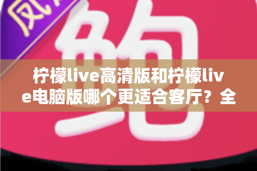 柠檬live高清版和柠檬live电脑版哪个更适合客厅？全面解析助你打造理想家庭观影体验
