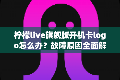 柠檬live旗舰版开机卡logo怎么办?故障原因全面解析与实用解决方案指南 柠檬live旗舰版开机卡logo怎么办?故障原因全面解析与实用解决方案指南