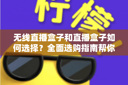 无线直播盒子和直播盒子如何选择？全面选购指南帮你找到最适合的直播设备