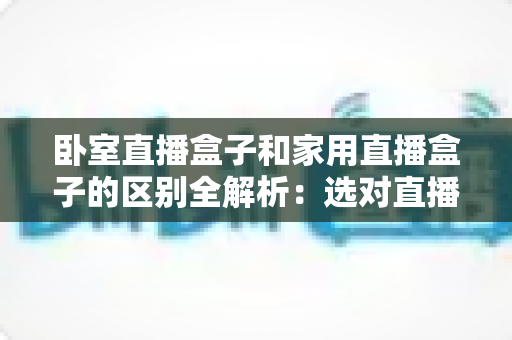 卧室直播盒子和家用直播盒子的区别全解析：选对直播设备，让你开播更轻松、涨粉更高效