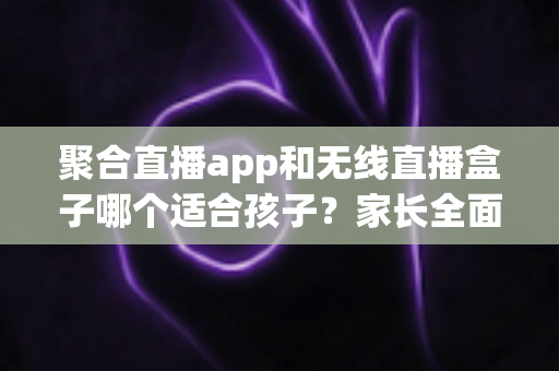 聚合直播app和无线直播盒子哪个适合孩子？家长全面解析与选购指南