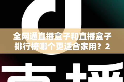 全网通直播盒子和直播盒子排行榜哪个更适合家用？2024最新选购指南与深度对比解析