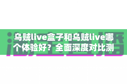 乌贼live盒子和乌贼live哪个体验好？全面深度对比测评，帮你找到最适合的直播利器