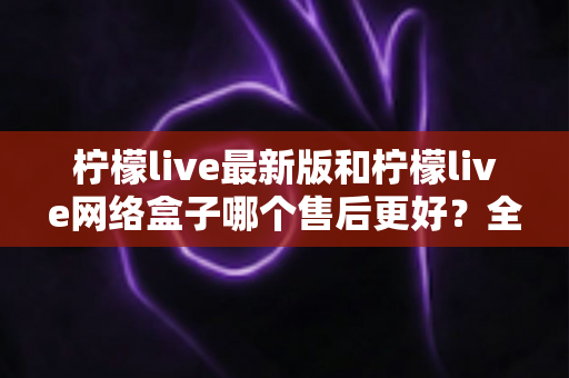 柠檬live最新版和柠檬live网络盒子哪个售后更好?全面解析两大产品的售后差异与选购指南 柠檬live最新版和柠檬live网络盒子哪个售后更好?全面解析两大产品的售后差异与选购指南