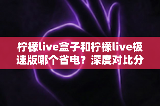 柠檬live盒子和柠檬live极速版哪个省电？深度对比分析与省电实用指南全解析
