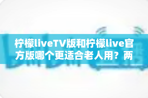 柠檬liveTV版和柠檬live官方版哪个更适合老人用?两大版本全面对比与选购指南 柠檬liveTV版和柠檬live官方版哪个更适合老人用?两大版本全面对比与选购指南