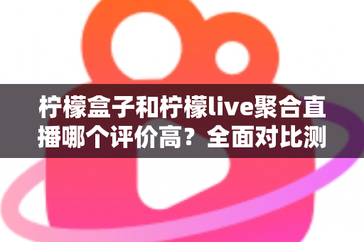 柠檬盒子和柠檬live聚合直播哪个评价高？全面对比测评帮你一次看懂