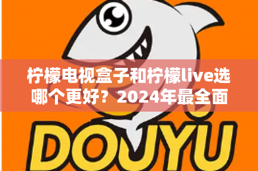 柠檬电视盒子和柠檬live选哪个更好？2024年最全面的选择指南与深度对比分析
