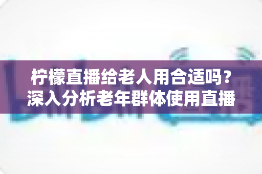 柠檬直播给老人用合适吗？深入分析老年群体使用直播软件的安全性、利弊与实用建议