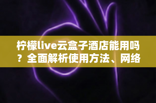 柠檬live云盒子酒店能用吗？全面解析使用方法、网络要求与实用技巧
