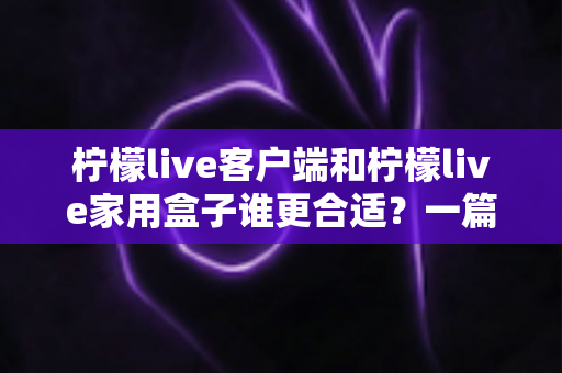 柠檬live客户端和柠檬live家用盒子谁更合适？一篇看懂的文章助你轻松做出最优选择