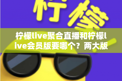 柠檬live聚合直播和柠檬live会员版要哪个？两大版本深度对比与最全选择攻略