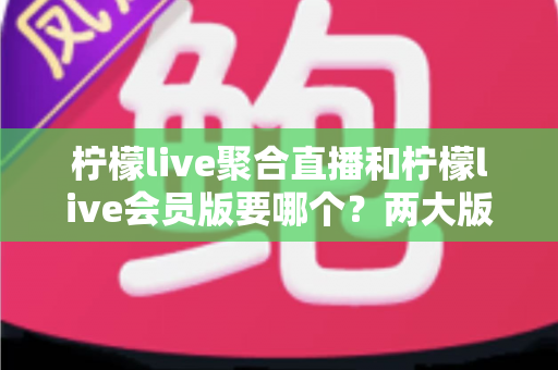 柠檬live聚合直播和柠檬live会员版要哪个？两大版本深度对比与最全选择攻略