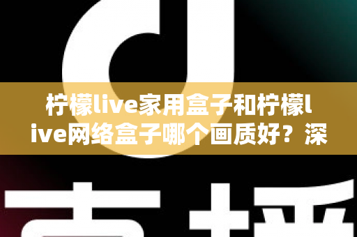 柠檬live家用盒子和柠檬live网络盒子哪个画质好？深度对比解析，帮你选对高清大屏体验