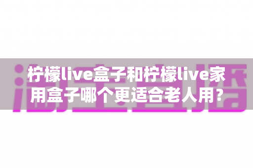 柠檬live盒子和柠檬live家用盒子哪个更适合老人用？为长辈选电视盒子的完整指南