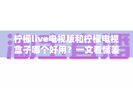 柠檬live电视版和柠檬电视盒子哪个好用？一文看懂差异，选对不花冤枉钱