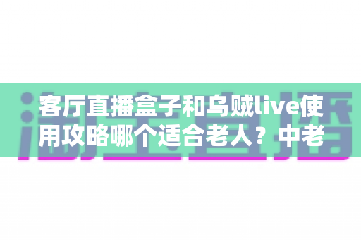 客厅直播盒子和乌贼live使用攻略哪个适合老人？中老年用户选择指南全解析
