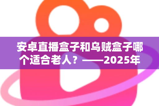 安卓直播盒子和乌贼盒子哪个适合老人?——2025年子女必看的孝心电视盒子选购全攻略 安卓直播盒子和乌贼盒子哪个适合老人?——2025年子女必看的孝心电视盒子选购全攻略