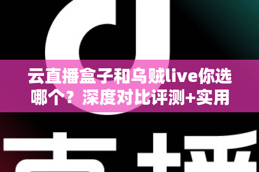 云直播盒子和乌贼live你选哪个？深度对比评测+实用选购指南，帮你一次选对直播工具