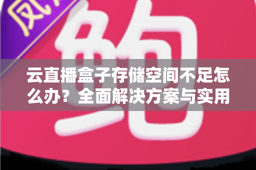云直播盒子存储空间不足怎么办?全面解决方案与实用优化技巧大公开 云直播盒子存储空间不足怎么办?全面解决方案与实用优化技巧大公开