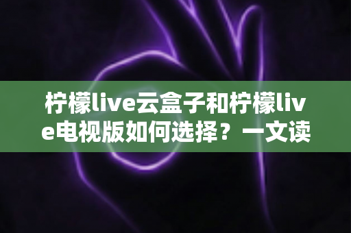 柠檬live云盒子和柠檬live电视版如何选择?一文读懂两者差异与选购技巧 柠檬live云盒子和柠檬live电视版如何选择?一文读懂两者差异与选购技巧