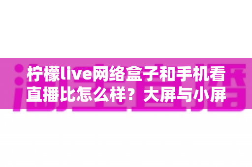 柠檬live网络盒子和手机看直播比怎么样？大屏与小屏观影方式全维度深度对比指南