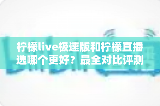 柠檬live极速版和柠檬直播选哪个更好？最全对比评测助你找到最适合自己的选择