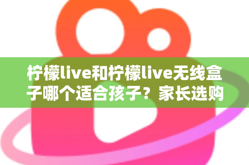柠檬live和柠檬live无线盒子哪个适合孩子？家长选购避坑指南与深度对比解析