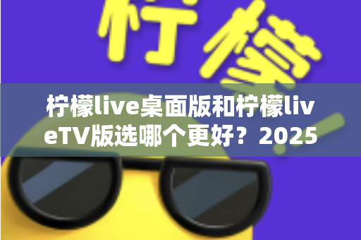 柠檬live桌面版和柠檬liveTV版选哪个更好?2025年最全对比测评帮你一次选对 柠檬live桌面版和柠檬liveTV版选哪个更好?2025年最全对比测评帮你一次选对