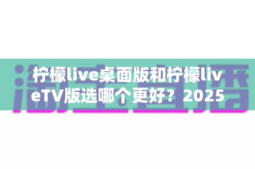 柠檬live桌面版和柠檬liveTV版选哪个更好?2025年最全对比测评帮你一次选对 柠檬live桌面版和柠檬liveTV版选哪个更好?2025年最全对比测评帮你一次选对