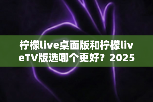 柠檬live桌面版和柠檬liveTV版选哪个更好?2025年最全对比测评帮你一次选对 柠檬live桌面版和柠檬liveTV版选哪个更好?2025年最全对比测评帮你一次选对