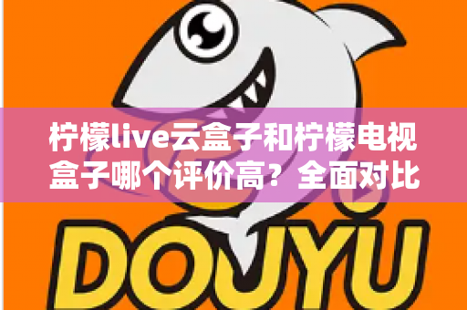柠檬live云盒子和柠檬电视盒子哪个评价高？全面对比评测帮你选对不踩坑