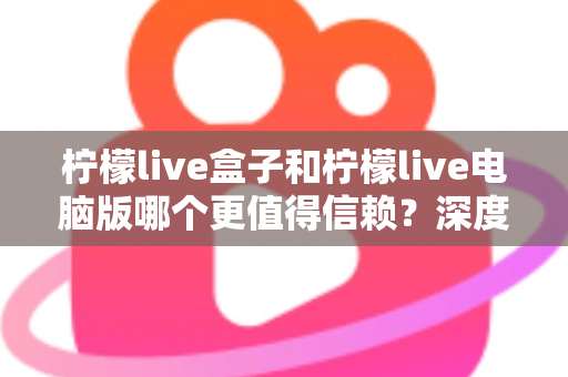 柠檬live盒子和柠檬live电脑版哪个更值得信赖?深度对比分析与安全使用全攻略 柠檬live盒子和柠檬live电脑版哪个更值得信赖?深度对比分析与安全使用全攻略