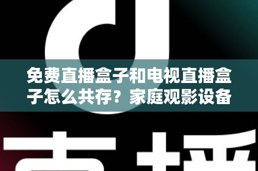 免费直播盒子和电视直播盒子怎么共存？家庭观影设备双轨并行全攻略
