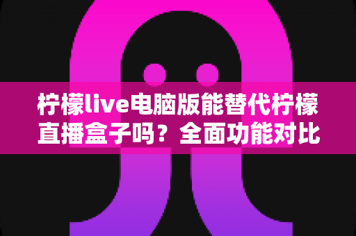 柠檬live电脑版能替代柠檬直播盒子吗？全面功能对比与选购指南深度解析