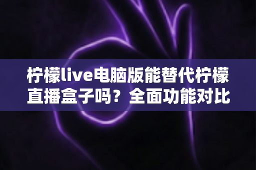 柠檬live电脑版能替代柠檬直播盒子吗？全面功能对比与选购指南深度解析