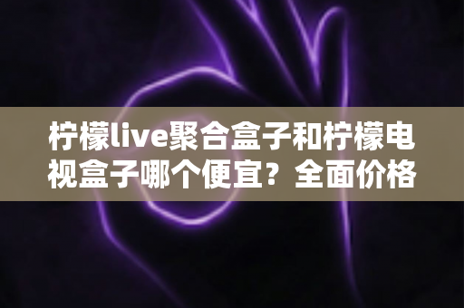 柠檬live聚合盒子和柠檬电视盒子哪个便宜？全面价格对比与高性价比选购指南