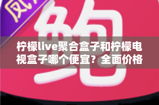 柠檬live聚合盒子和柠檬电视盒子哪个便宜？全面价格对比与高性价比选购指南