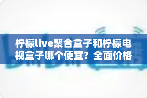 柠檬live聚合盒子和柠檬电视盒子哪个便宜？全面价格对比与高性价比选购指南