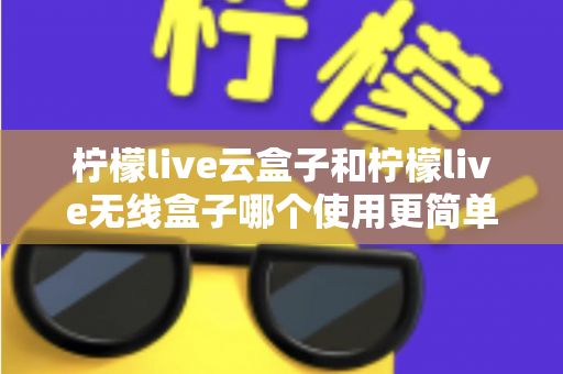 柠檬live云盒子和柠檬live无线盒子哪个使用更简单？从安装到日常操作的全维度对比指南，帮你找到最适合自己的一款