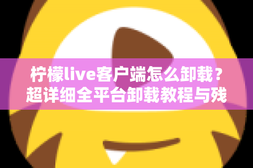 柠檬live客户端怎么卸载?超详细全平台卸载教程与残留清理指南 柠檬live客户端怎么卸载?超详细全平台卸载教程与残留清理指南