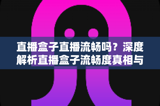 直播盒子直播流畅吗?深度解析直播盒子流畅度真相与实用优化指南 直播盒子直播流畅吗?深度解析直播盒子流畅度真相与实用优化指南