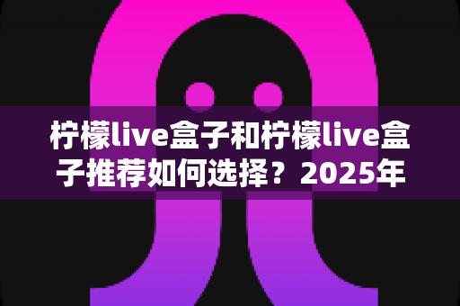 柠檬live盒子和柠檬live盒子推荐如何选择？2025年最新电视盒子选购指南与避坑攻略