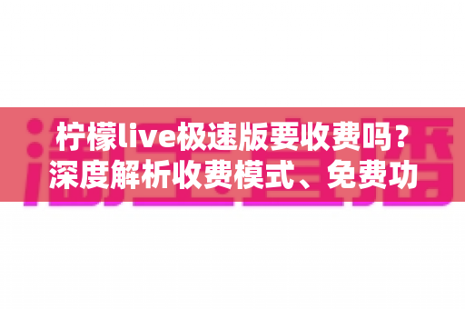 柠檬live极速版要收费吗？深度解析收费模式、免费功能与理性消费全指南