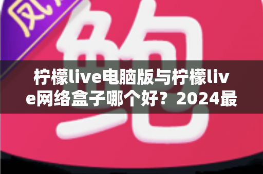 柠檬live电脑版与柠檬live网络盒子哪个好？2024最全对比评测，看完不再纠结选哪个