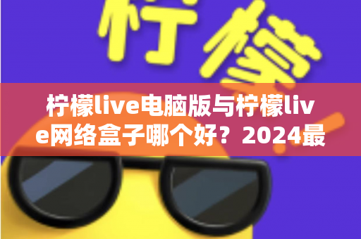 柠檬live电脑版与柠檬live网络盒子哪个好？2024最全对比评测，看完不再纠结选哪个