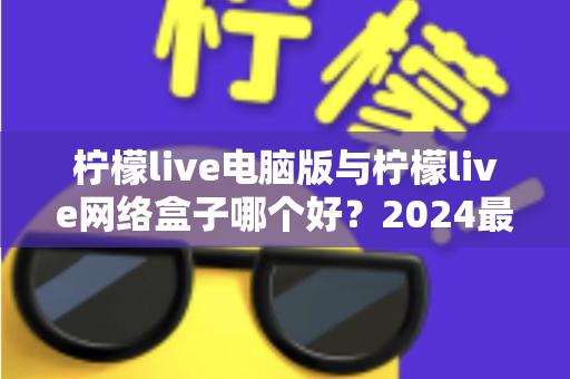 柠檬live电脑版与柠檬live网络盒子哪个好？2024最全对比评测，看完不再纠结选哪个