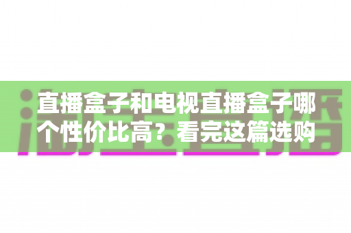 直播盒子和电视直播盒子哪个性价比高？看完这篇选购指南再掏钱也不迟