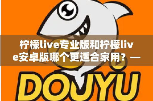 柠檬live专业版和柠檬live安卓版哪个更适合家用?——家庭用户选型全攻略 柠檬live专业版和柠檬live安卓版哪个更适合家用?——家庭用户选型全攻略