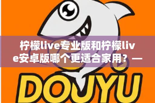 柠檬live专业版和柠檬live安卓版哪个更适合家用?——家庭用户选型全攻略 柠檬live专业版和柠檬live安卓版哪个更适合家用?——家庭用户选型全攻略